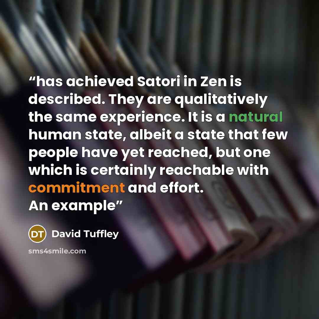 “has achieved Satori in Zen is described. They are qualitatively the same experience. It is a natural human state, albeit a state that few people have yet reached, but one which is certainly reachable with commitment and effort. An example” quote by David Tuffley