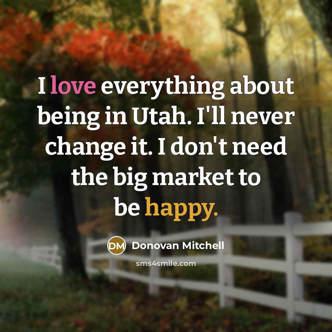 “I love everything about being in Utah. I'll never change it. I don't need the big market to be happy.” quote by Donovan Mitchell