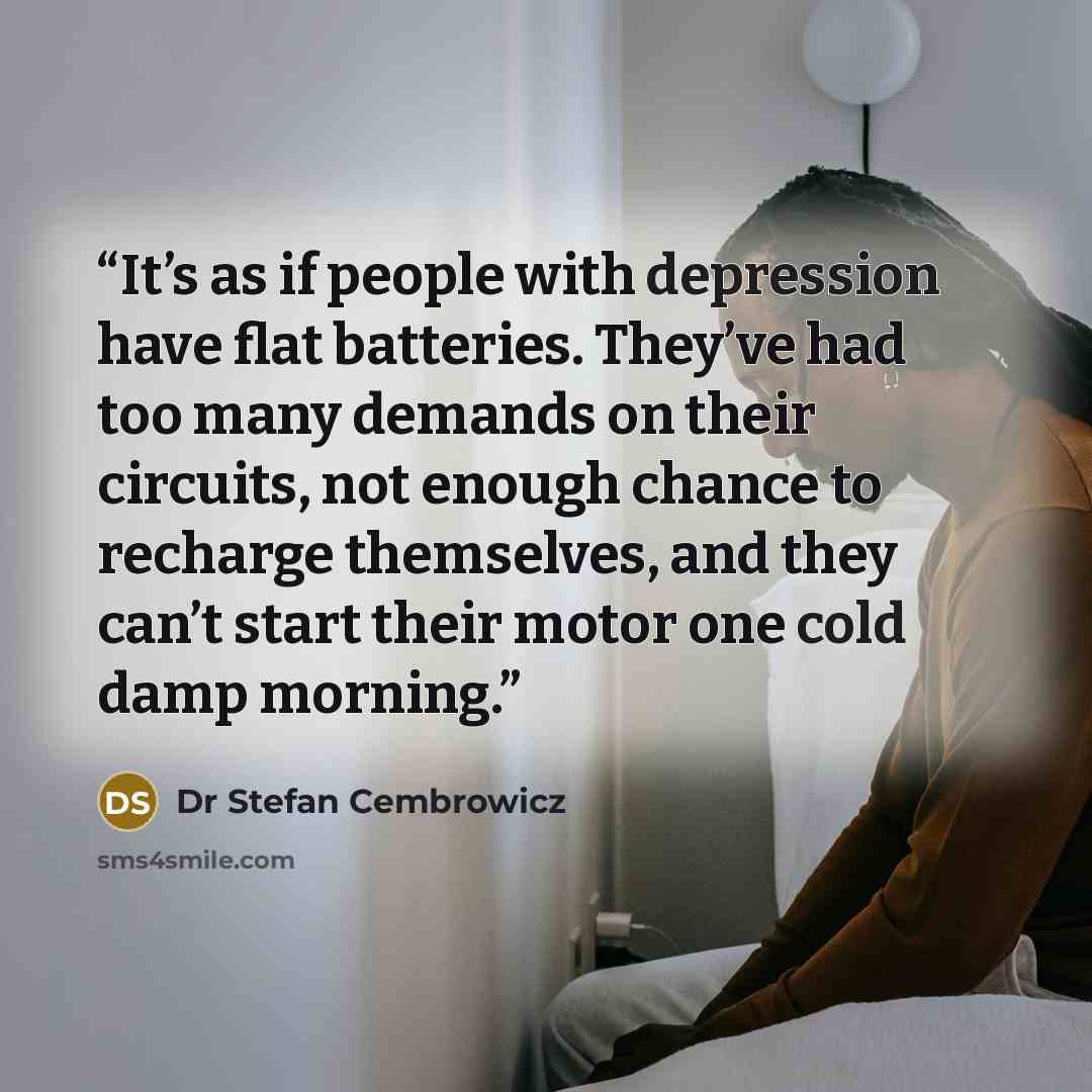 “It’s as if people with depression have flat batteries. They’ve had too many demands on their circuits, not enough chance to recharge themselves, and they can’t start their motor one cold damp morning.” quote by Dr Stefan Cembrowicz