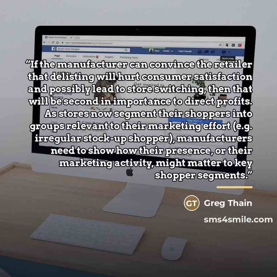 “If the manufacturer can convince the retailer that delisting will hurt consumer satisfaction and possibly lead to store switching, then that will be second in importance to direct profits. As stores now segment their shoppers into groups relevant to their marketing effort (e.g. irregular stock-up…” quote by Greg Thain