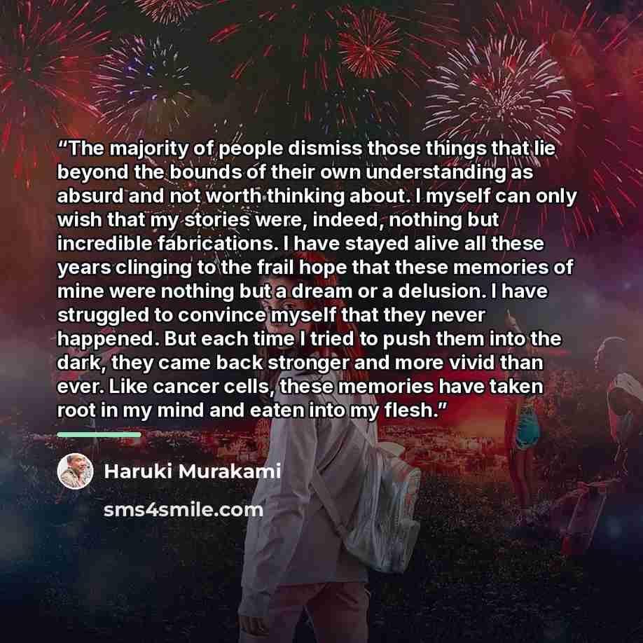 “The majority of people dismiss those things that lie beyond the bounds of their own understanding as absurd and not worth thinking about. I myself can only wish that my stories were, indeed, nothing but incredible fabrications. I have stayed alive all these years clinging to the frail hope that…” quote by Haruki Murakami
