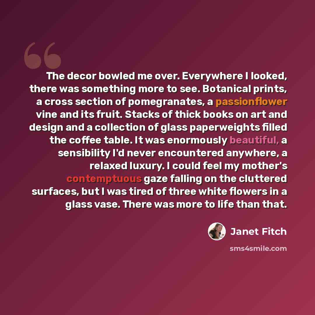 “The decor bowled me over. Everywhere I looked, there was something more to see. Botanical prints, a cross section of pomegranates, a passionflower vine and its fruit. Stacks of thick books on art and design and a collection of glass paperweights filled the coffee table. It was enormously…” quote by Janet Fitch