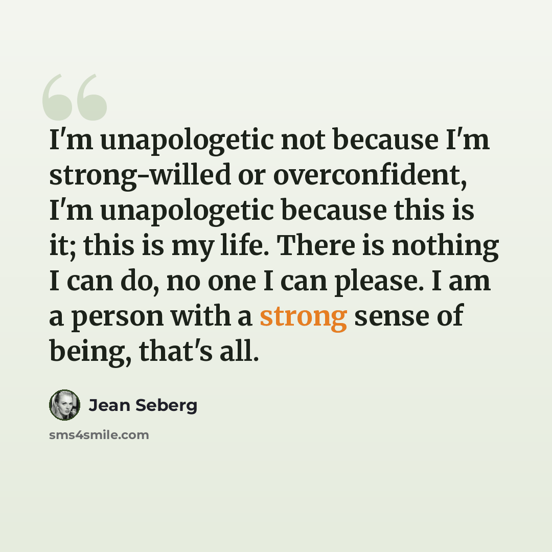 “I'm unapologetic not because I'm strong-willed or overconfident, I'm unapologetic because this is it; this is my life. There is nothing I can do, no one I can please. I am a person with a strong sense of being, that's all.” quote by Jean Seberg