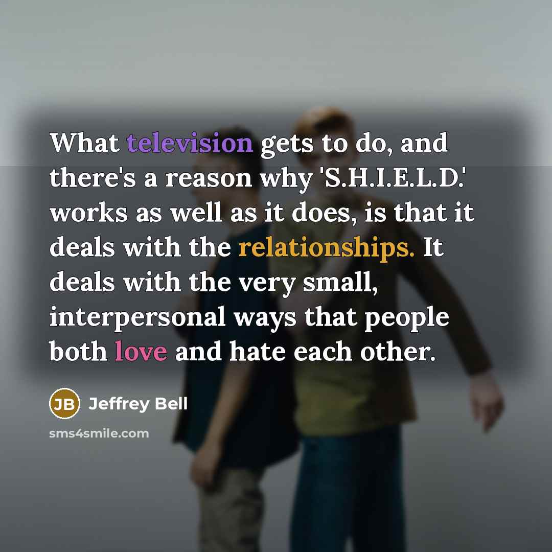 “What television gets to do, and there's a reason why 'S.H.I.E.L.D.' works as well as it does, is that it deals with the relationships. It deals with the very small, interpersonal ways that people both love and hate each other.” quote by Jeffrey Bell