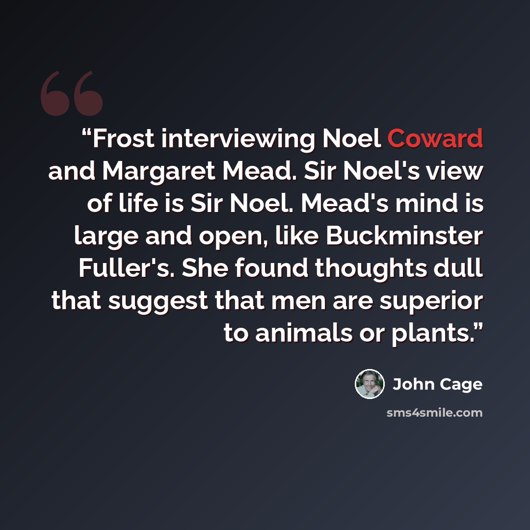 “Frost interviewing Noel Coward and Margaret Mead. Sir Noel's view of life is Sir Noel. Mead's mind is large and open, like Buckminster Fuller's. She found thoughts dull that suggest that men are superior to animals or plants.” quote by John Cage