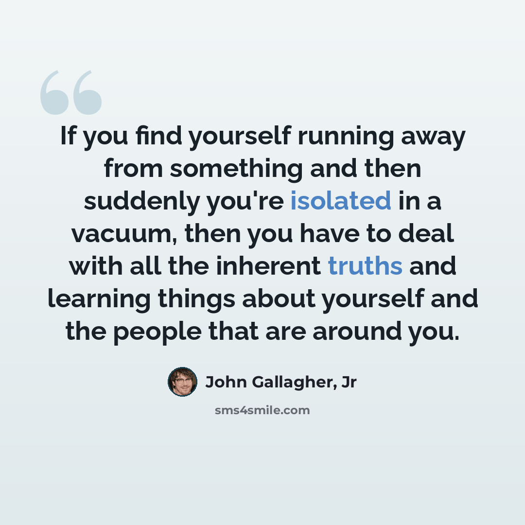 “If you find yourself running away from something and then suddenly you're isolated in a vacuum, then you have to deal with all the inherent truths and learning things about yourself and the people that are around you.” quote by John Gallagher, Jr