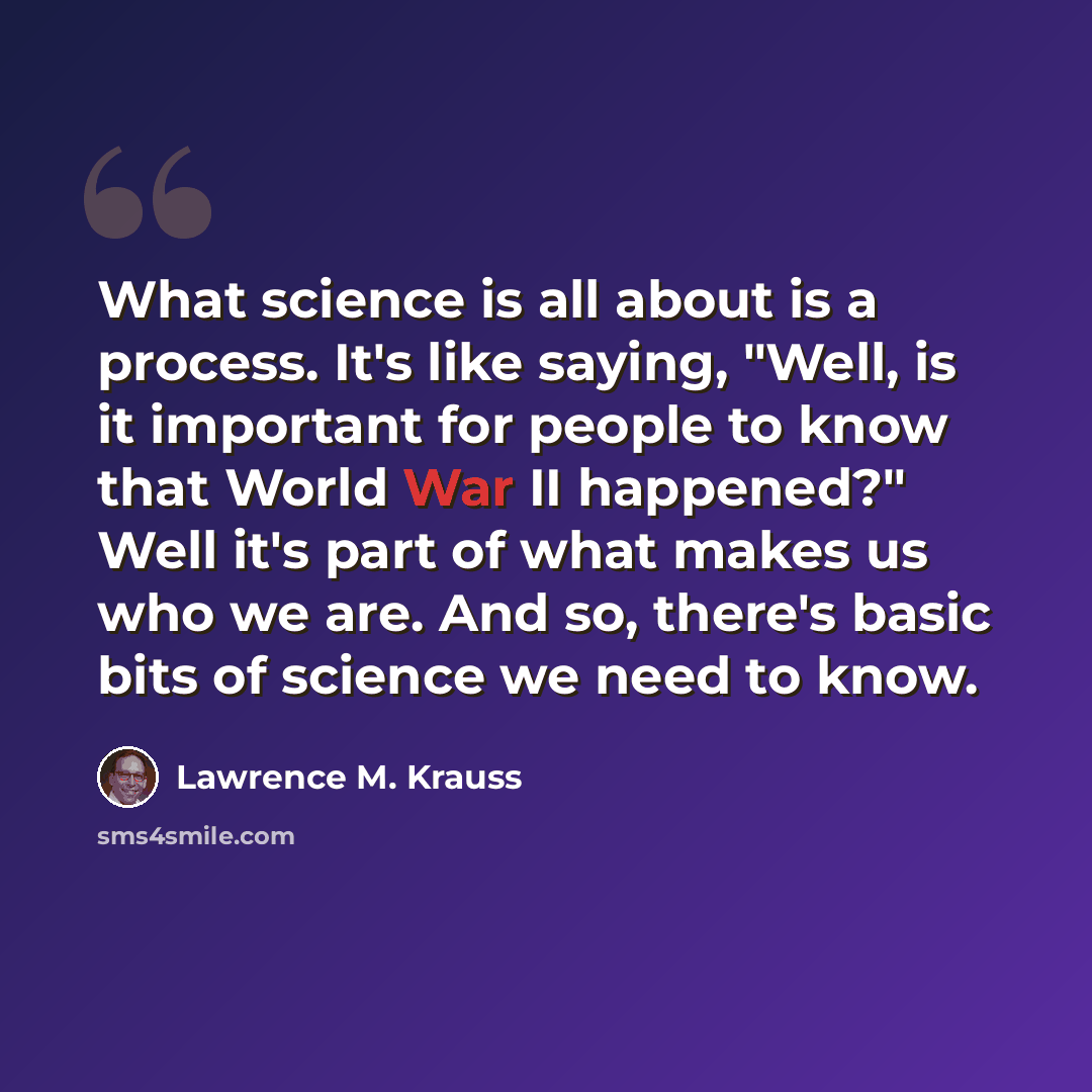 “What science is all about is a process. It's like saying, "Well, is it important for people to know that World War II happened?" Well it's part of what makes us who we are. And so, there's basic bits of science we need to know.” quote by Lawrence M. Krauss