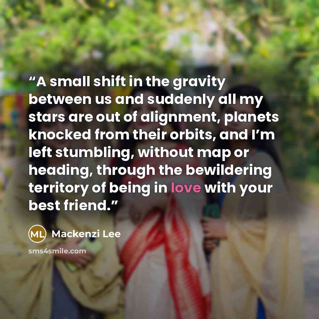 “A small shift in the gravity between us and suddenly all my stars are out of alignment, planets knocked from their orbits, and I’m left stumbling, without map or heading, through the bewildering territory of being in love with your best friend.” quote by Mackenzi Lee