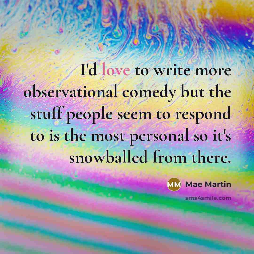 “I'd love to write more observational comedy but the stuff people seem to respond to is the most personal so it's snowballed from there.” quote by Mae Martin
