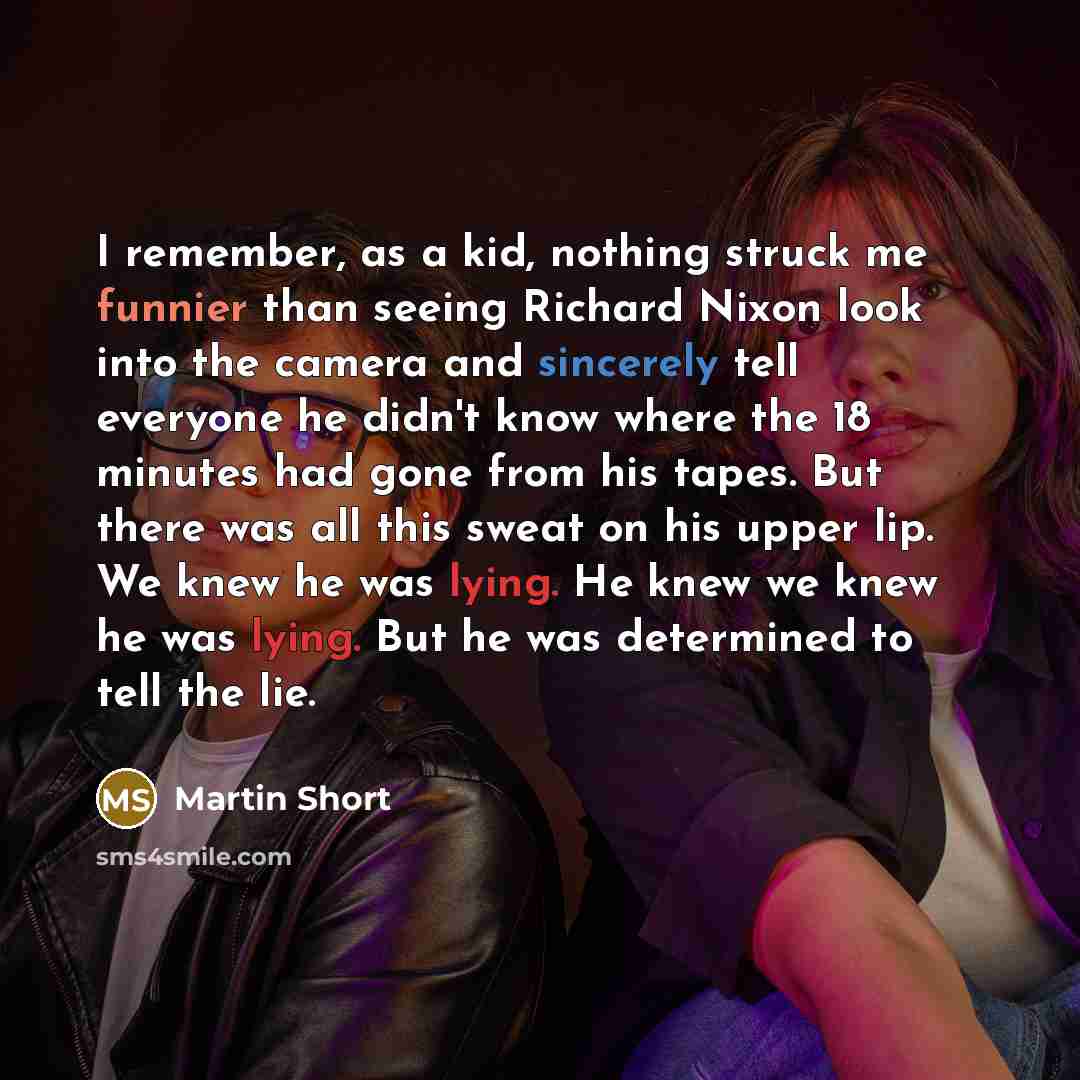 “I remember, as a kid, nothing struck me funnier than seeing Richard Nixon look into the camera and sincerely tell everyone he didn't know where the 18 minutes had gone from his tapes. But there was all this sweat on his upper lip. We knew he was lying. He knew we knew he was lying. But he was…” quote by Martin Short