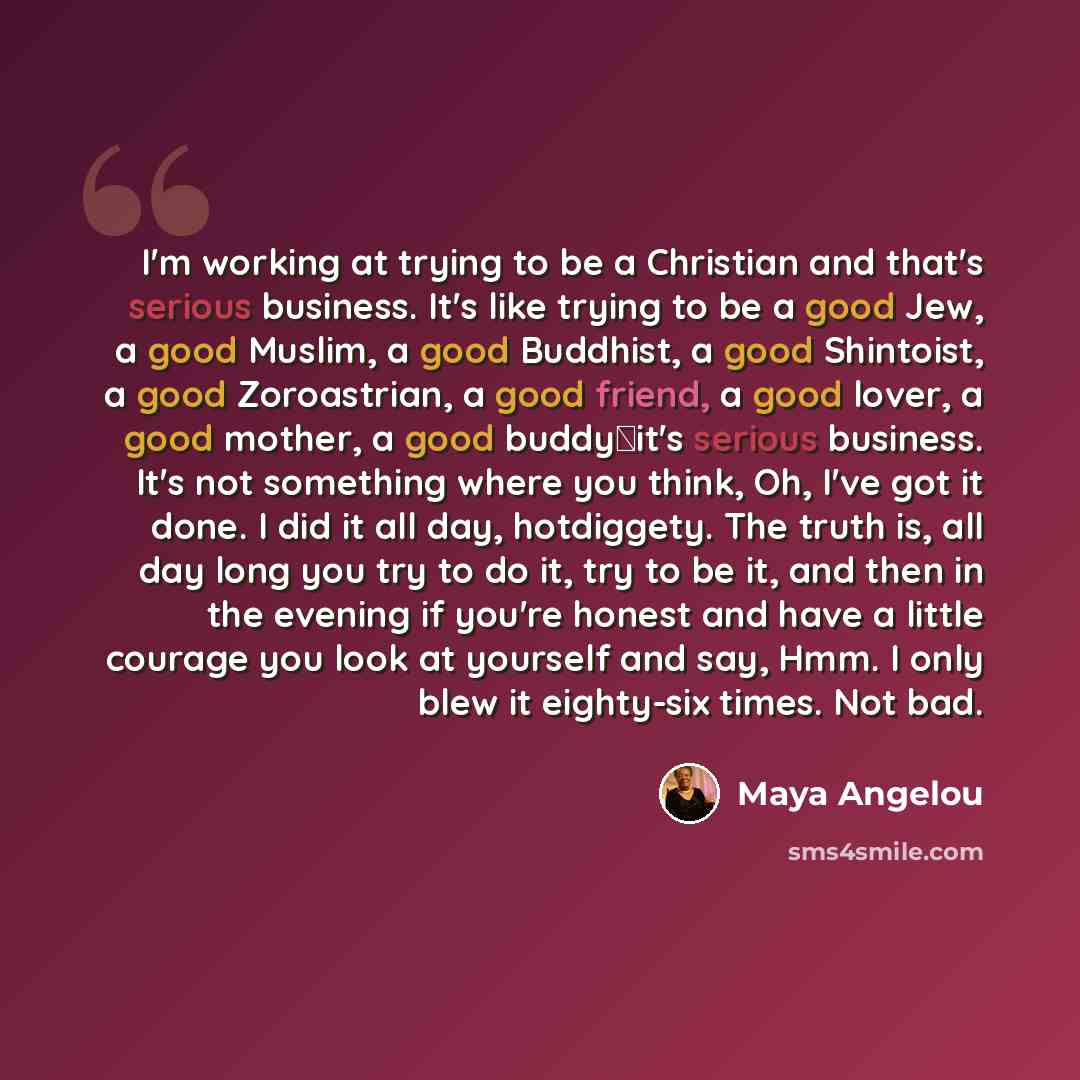 “I'm working at trying to be a Christian and that's serious business. It's like trying to be a good Jew, a good Muslim, a good Buddhist, a good Shintoist, a good Zoroastrian, a good friend, a good lover, a good mother, a good buddyit's serious business. It's not something where you think, Oh, I've…” quote by Maya Angelou