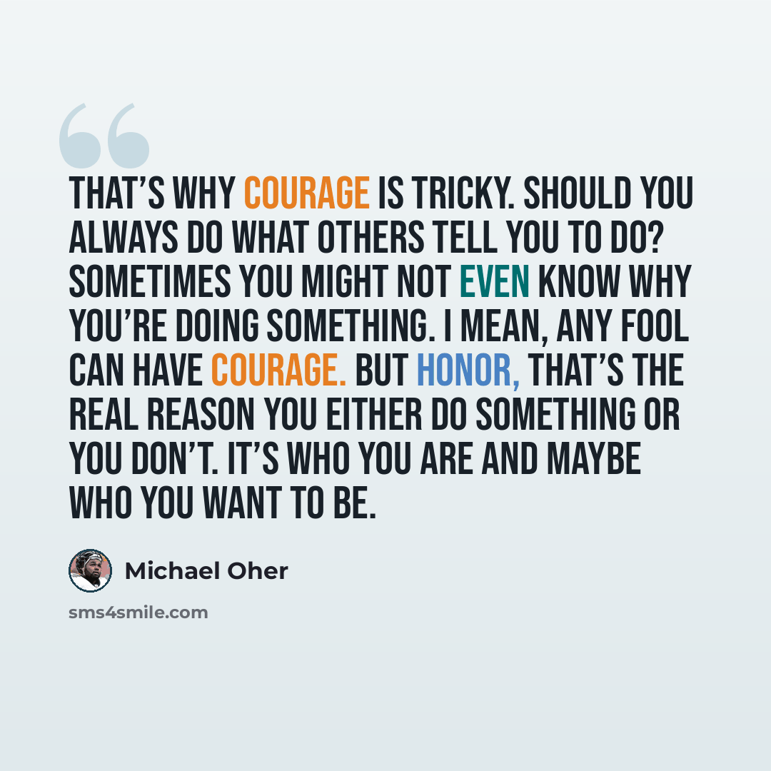 “That’s why courage is tricky. Should you always do what others tell you to do? Sometimes you might not even know why you’re doing something. I mean, any fool can have courage. But honor, that’s the real reason you either do something or you don’t. It’s who you are and maybe who you want to be.” quote by Michael Oher