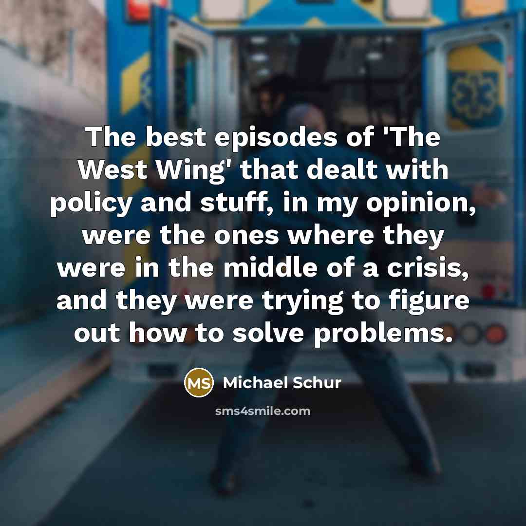 “The best episodes of 'The West Wing' that dealt with policy and stuff, in my opinion, were the ones where they were in the middle of a crisis, and they were trying to figure out how to solve problems.” quote by Michael Schur