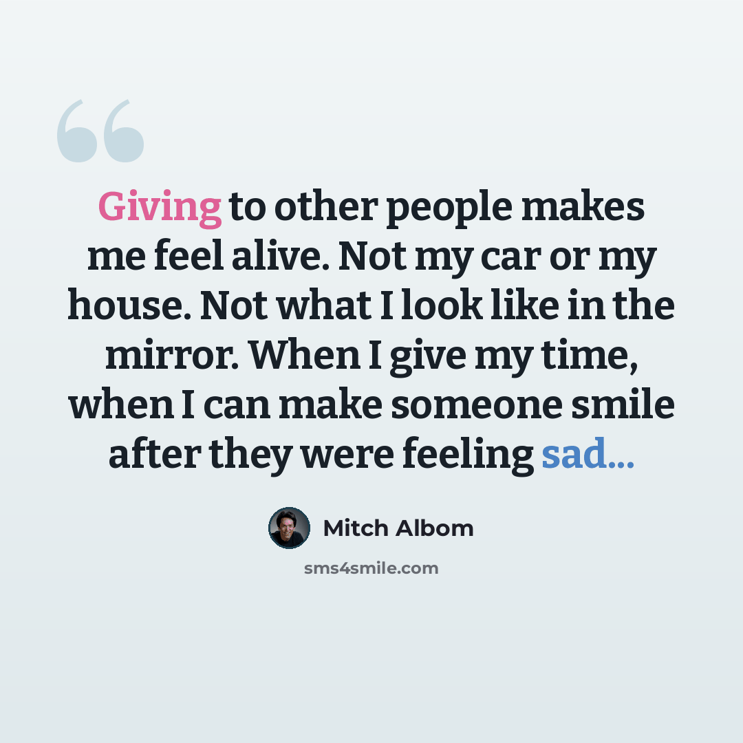 “Giving to other people makes me feel alive. Not my car or my house. Not what I look like in the mirror. When I give my time, when I can make someone smile after they were feeling sad...” quote by Mitch Albom