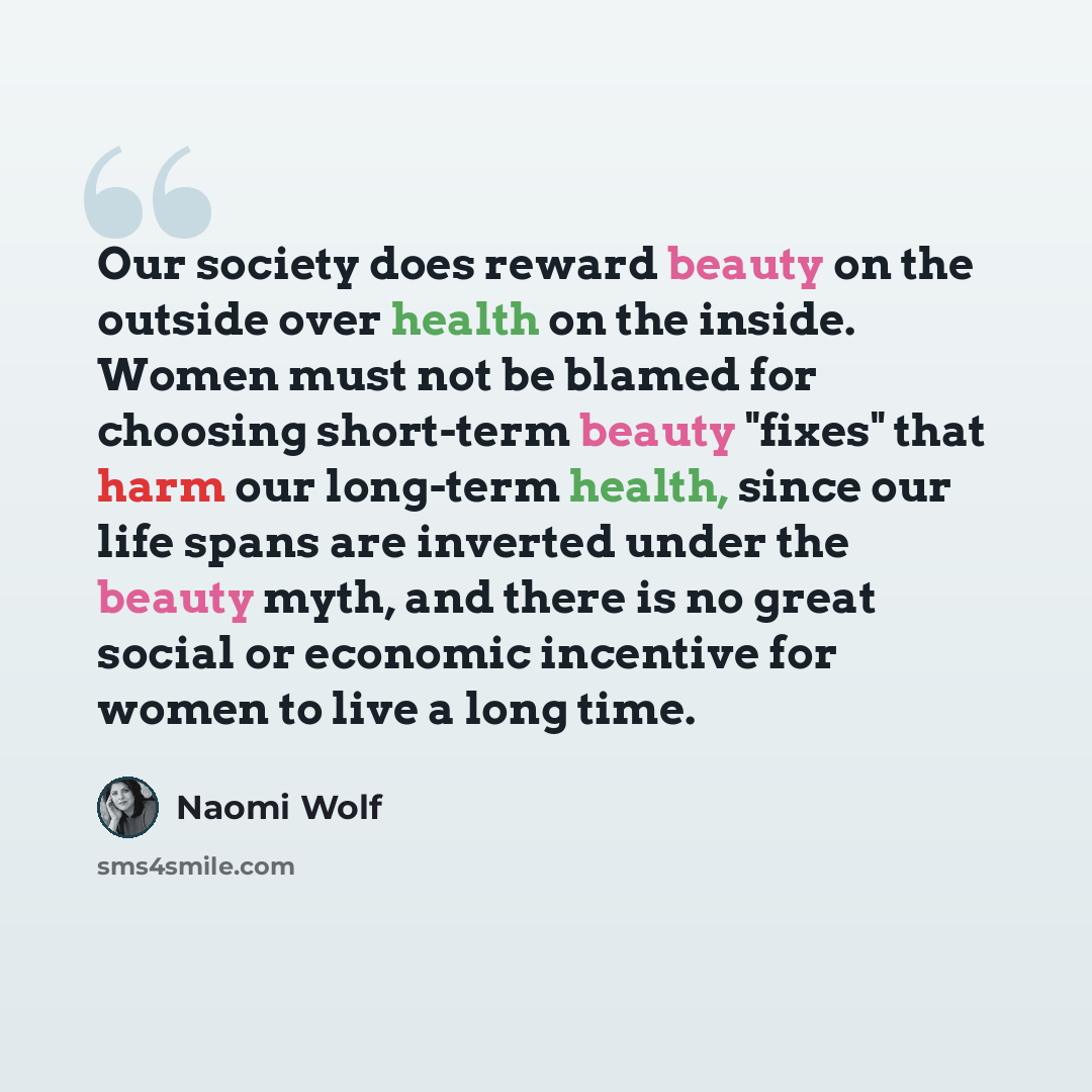 “Our society does reward beauty on the outside over health on the inside. Women must not be blamed for choosing short-term beauty "fixes" that harm our long-term health, since our life spans are inverted under the beauty myth, and there is no great social or economic incentive for women to live a…” quote by Naomi Wolf