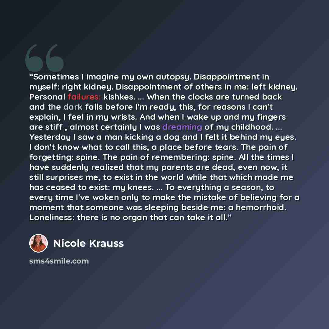 “Sometimes I imagine my own autopsy. Disappointment in myself: right kidney. Disappointment of others in me: left kidney. Personal failures: kishkes. ... When the clocks are turned back and the dark falls before I'm ready, this, for reasons I can't explain, I feel in my wrists. And when I wake up…” quote by Nicole Krauss