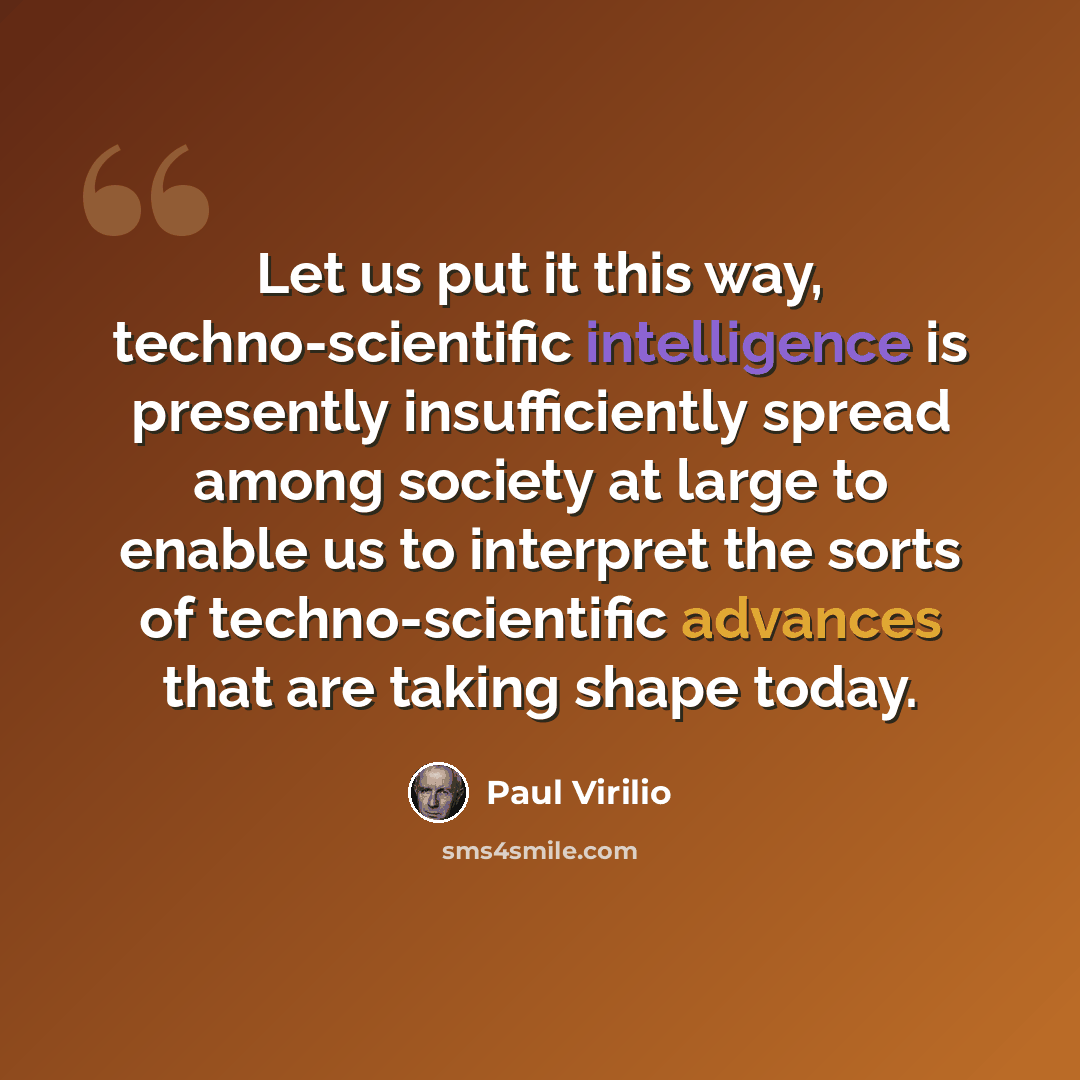 “Let us put it this way, techno-scientific intelligence is presently insufficiently spread among society at large to enable us to interpret the sorts of techno-scientific advances that are taking shape today.” quote by Paul Virilio