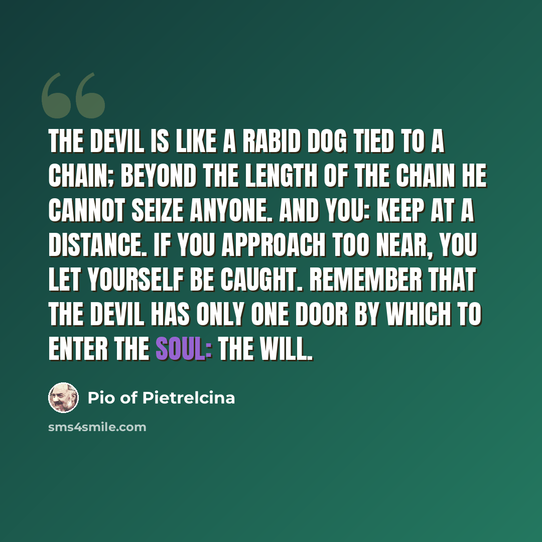 “The devil is like a rabid dog tied to a chain; beyond the length of the chain he cannot seize anyone. And you: keep at a distance. If you approach too near, you let yourself be caught. Remember that the devil has only one door by which to enter the soul: the will.” quote by Pio of Pietrelcina