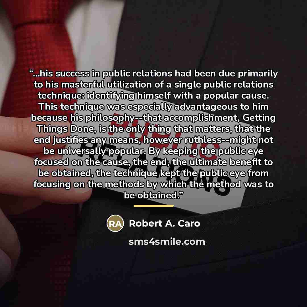 “...his success in public relations had been due primarily to his masterful utilization of a single public relations technique: identifying himself with a popular cause. This technique was especially advantageous to him because his philosophy--that accomplishment, Getting Things Done, is the only…” quote by Robert A. Caro