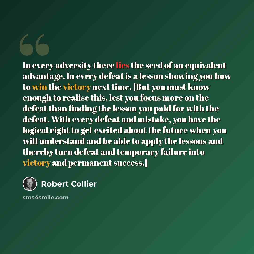 “In every adversity there lies the seed of an equivalent advantage. In every defeat is a lesson showing you how to win the victory next time. [But you must know enough to realise this, lest you focus more on the defeat than finding the lesson you paid for with the defeat. With every defeat and…” quote by Robert Collier