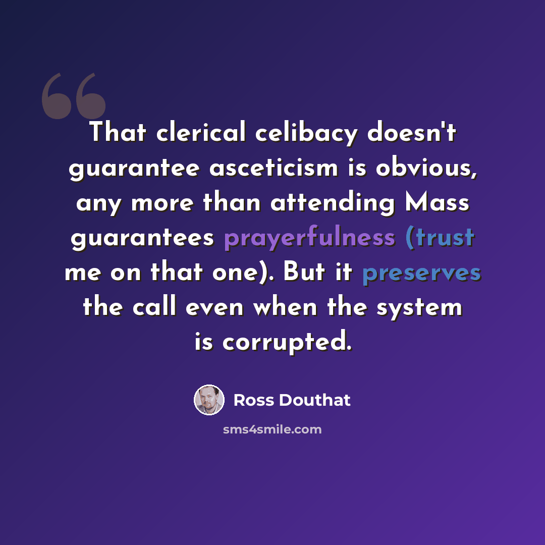 “That clerical celibacy doesn't guarantee asceticism is obvious, any more than attending Mass guarantees prayerfulness (trust me on that one). But it preserves the call even when the system is corrupted.” quote by Ross Douthat