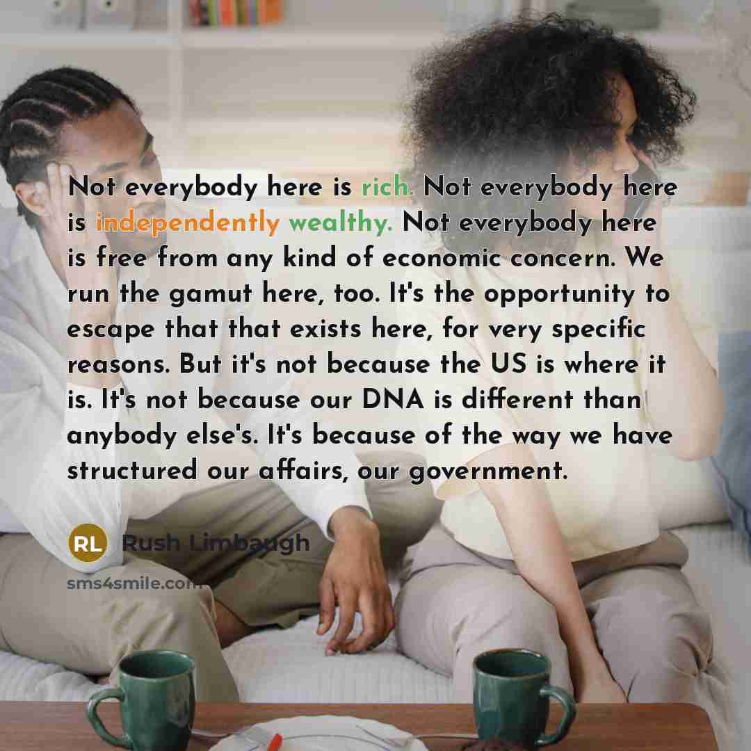 “Not everybody here is rich. Not everybody here is independently wealthy. Not everybody here is free from any kind of economic concern. We run the gamut here, too. It's the opportunity to escape that that exists here, for very specific reasons. But it's not because the US is where it is. It's not…” quote by Rush Limbaugh