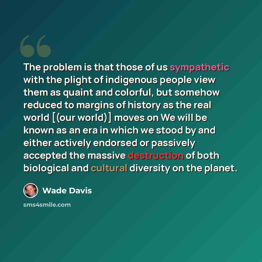 “The problem is that those of us sympathetic with the plight of indigenous people view them as quaint and colorful, but somehow reduced to margins of history as the real world [(our world)] moves on We will be known as an era in which we stood by and either actively endorsed or passively accepted…” quote by Wade Davis