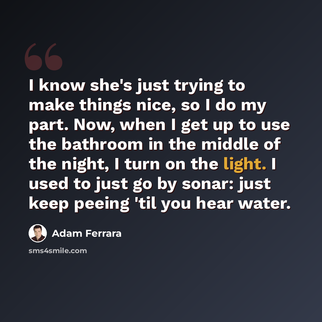 “I know she's just trying to make things nice, so I do my part. Now, when I get up to use the bathroom in the middle of the night, I turn on the light. I used to just go by sonar: just keep peeing 'til you hear water.” quote by Adam Ferrara