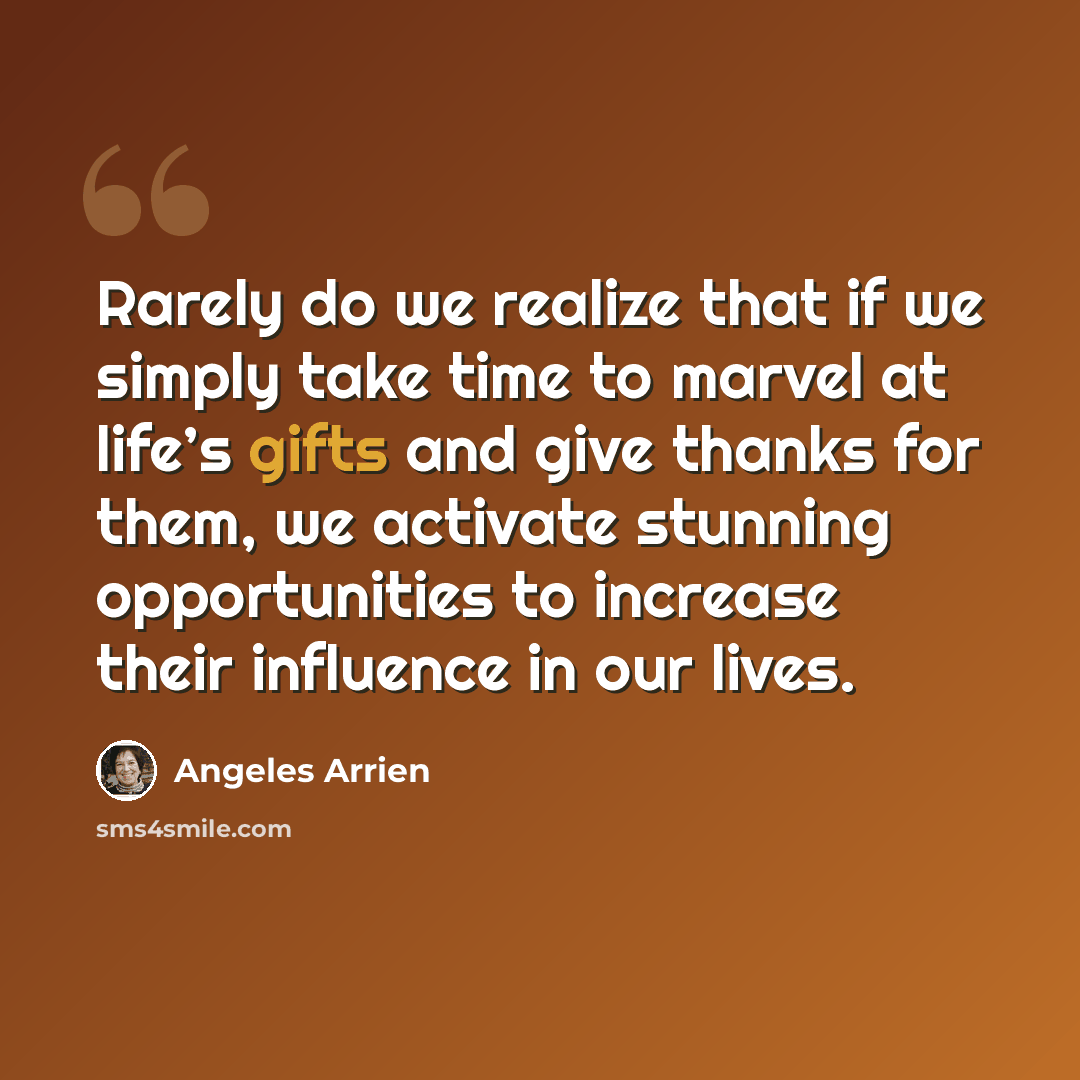 “Rarely do we realize that if we simply take time to marvel at life’s gifts and give thanks for them, we activate stunning opportunities to increase their influence in our lives.” quote by Angeles Arrien