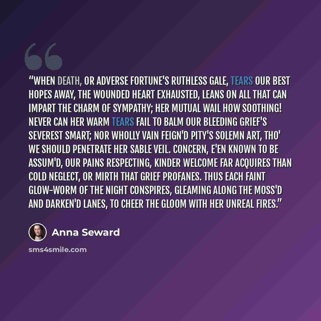 “When Death, or adverse Fortune's ruthless gale, Tears our best hopes away, the wounded Heart Exhausted, leans on all that can impart The charm of Sympathy; her mutual wail How soothing! never can her warm tears fail To balm our bleeding grief's severest smart; Nor wholly vain feign'd Pity's solemn…” quote by Anna Seward