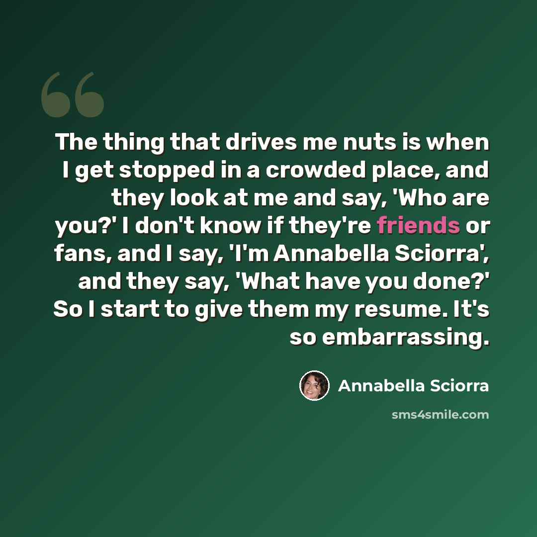 “The thing that drives me nuts is when I get stopped in a crowded place, and they look at me and say, 'Who are you?' I don't know if they're friends or fans, and I say, 'I'm Annabella Sciorra', and they say, 'What have you done?' So I start to give them my resume. It's so embarrassing.” quote by Annabella Sciorra