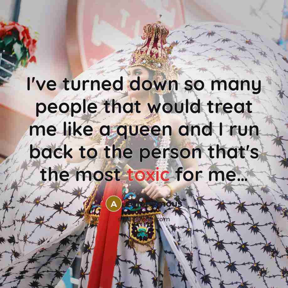 “I've turned down so many people that would treat me like a queen and I run back to the person that's the most toxic for me…” quote by Anonymous