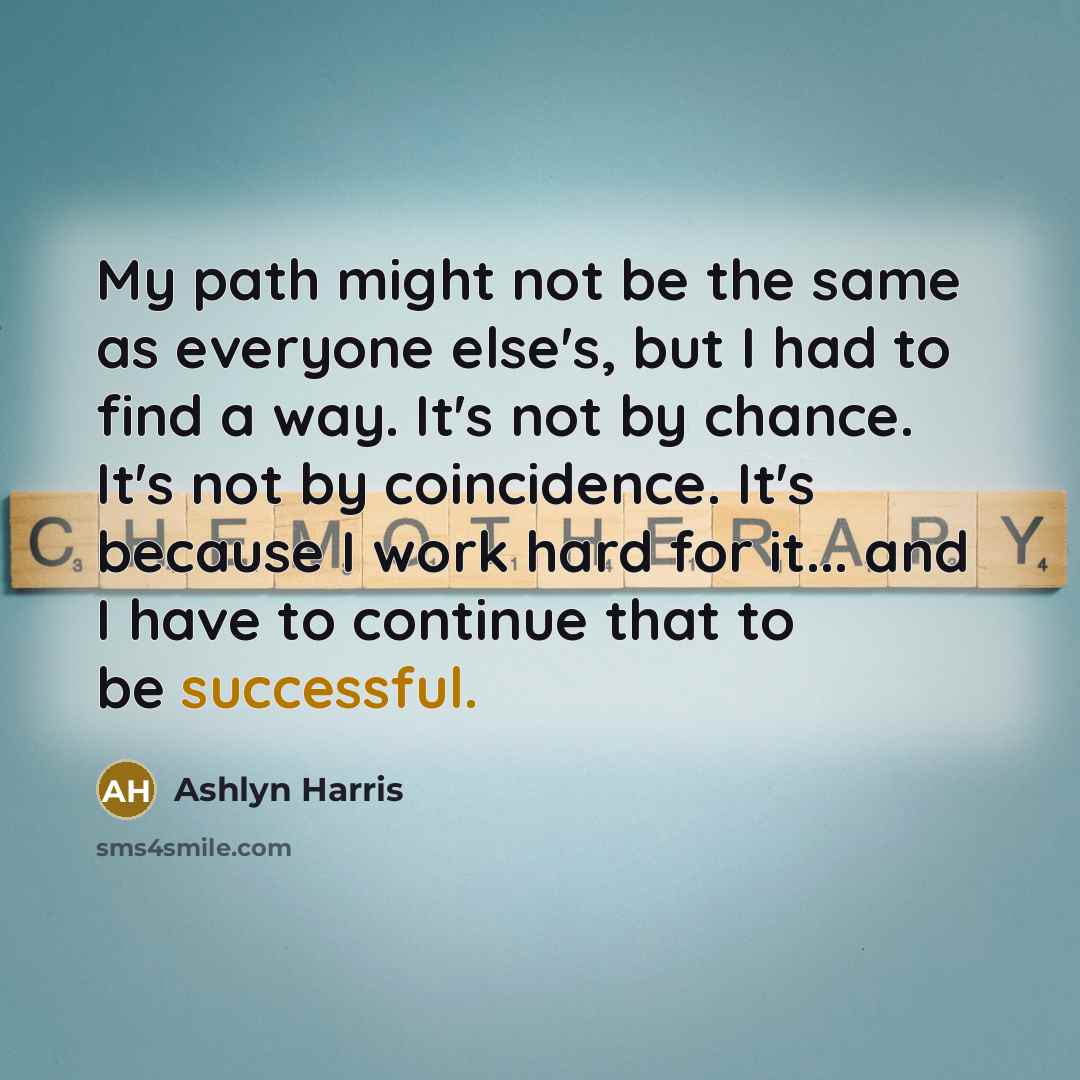 “My path might not be the same as everyone else's, but I had to find a way. It's not by chance. It's not by coincidence. It's because I work hard for it... and I have to continue that to be successful.” quote by Ashlyn Harris
