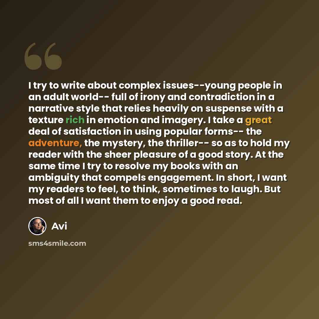 “I try to write about complex issues--young people in an adult world-- full of irony and contradiction in a narrative style that relies heavily on suspense with a texture rich in emotion and imagery. I take a great deal of satisfaction in using popular forms-- the adventure, the mystery, the…” quote by Avi