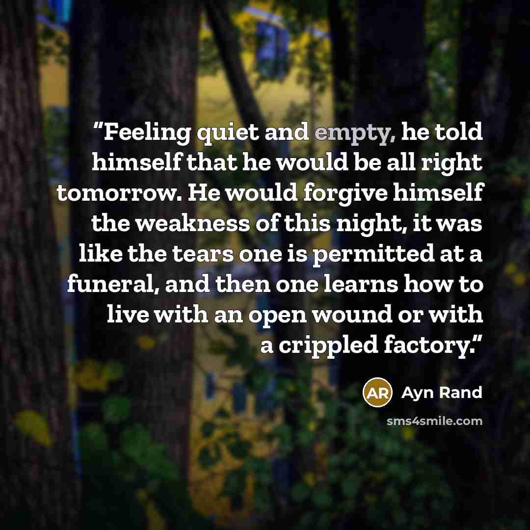 “Feeling quiet and empty, he told himself that he would be all right tomorrow. He would forgive himself the weakness of this night, it was like the tears one is permitted at a funeral, and then one learns how to live with an open wound or with a crippled factory.” quote by Ayn Rand