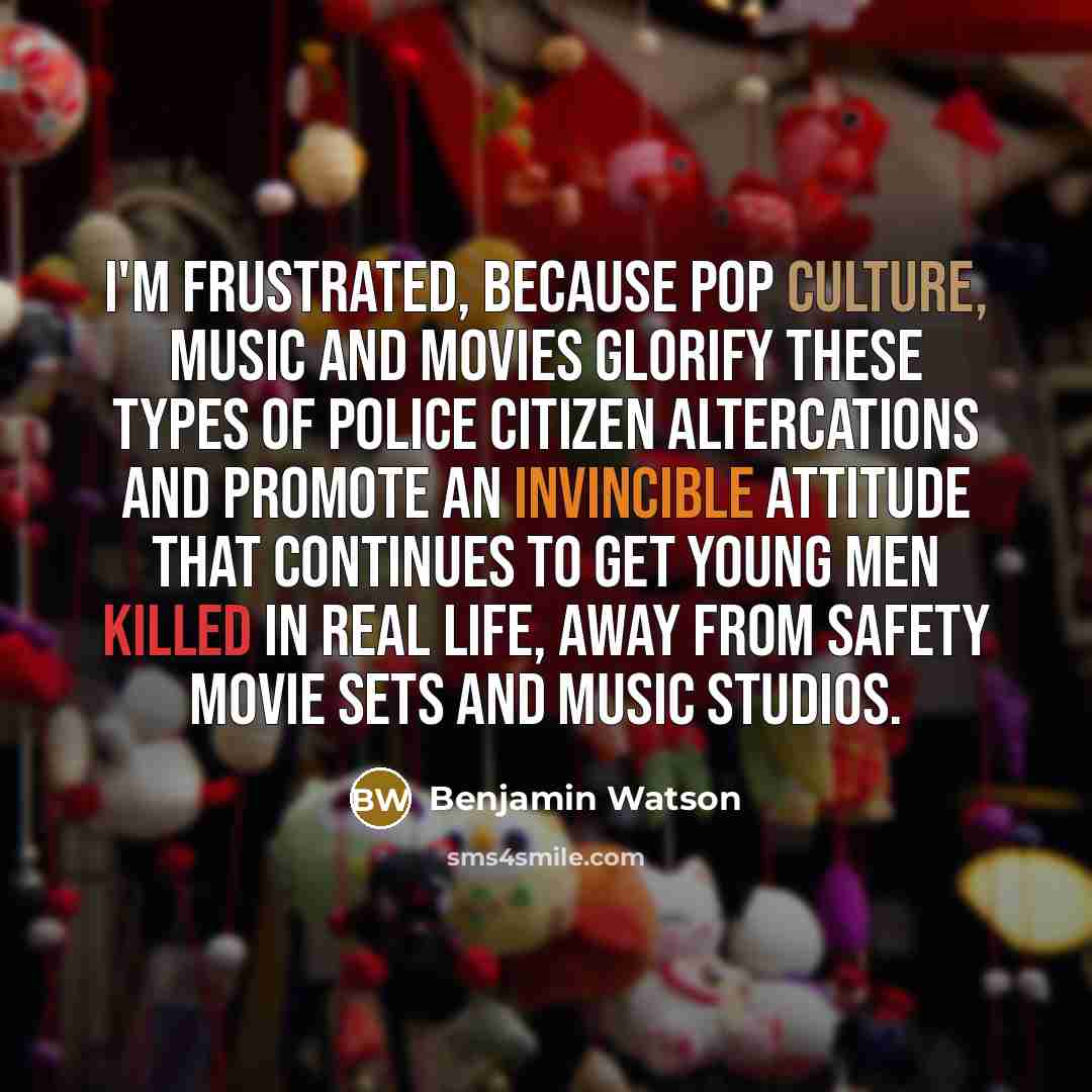 “I'M FRUSTRATED, because pop culture, music and movies glorify these types of police citizen altercations and promote an invincible attitude that continues to get young men killed in real life, away from safety movie sets and music studios.” quote by Benjamin Watson