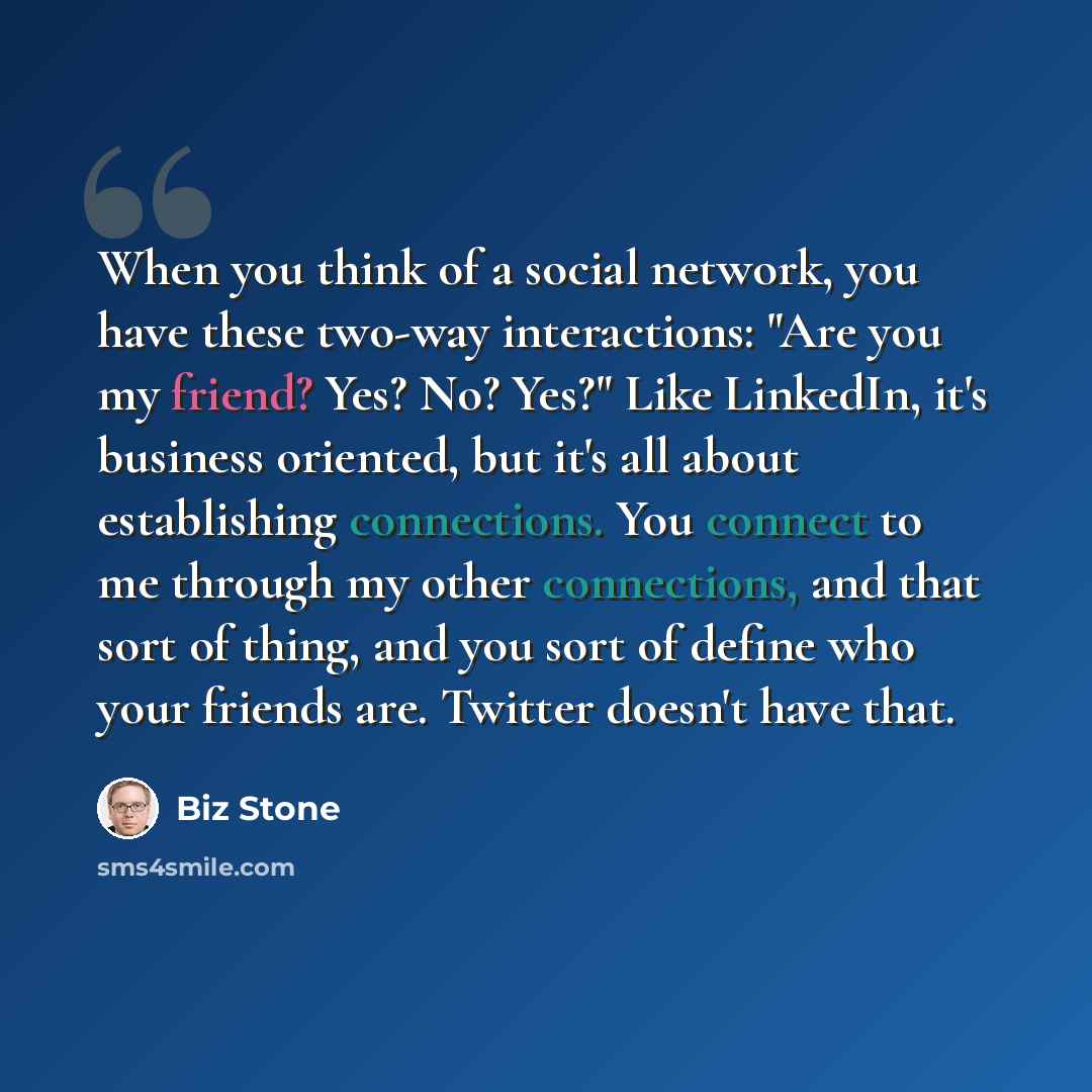 “When you think of a social network, you have these two-way interactions: "Are you my friend? Yes? No? Yes?" Like LinkedIn, it's business oriented, but it's all about establishing connections. You connect to me through my other connections, and that sort of thing, and you sort of define who your…” quote by Biz Stone