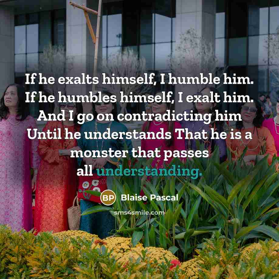 “If he exalts himself, I humble him. If he humbles himself, I exalt him. And I go on contradicting him Until he understands That he is a monster that passes all understanding.” quote by Blaise Pascal