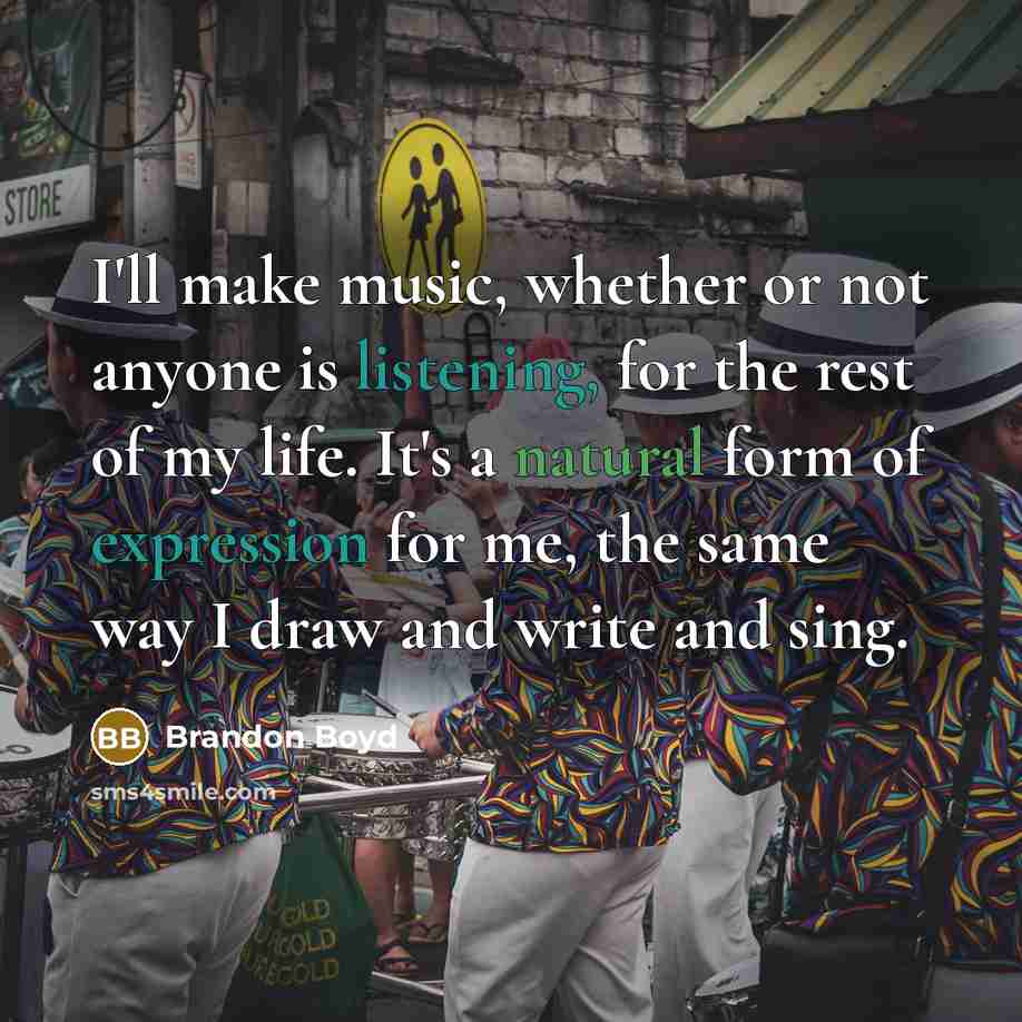 “I'll make music, whether or not anyone is listening, for the rest of my life. It's a natural form of expression for me, the same way I draw and write and sing.” quote by Brandon Boyd
