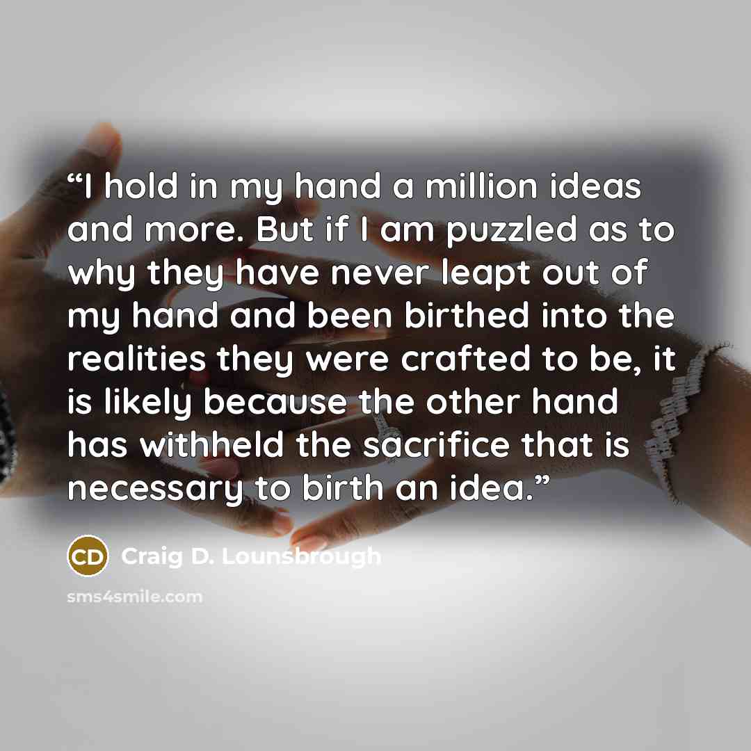 “I hold in my hand a million ideas and more. But if I am puzzled as to why they have never leapt out of my hand and been birthed into the realities they were crafted to be, it is likely because the other hand has withheld the sacrifice that is necessary to birth an idea.” quote by Craig D. Lounsbrough