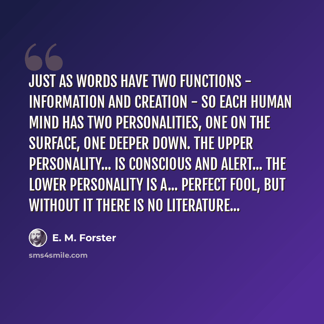 “Just as words have two functions - information and creation - so each human mind has two personalities, one on the surface, one deeper down. The upper personality... is conscious and alert... The lower personality is a... perfect fool, but without it there is no literature...” quote by E. M. Forster
