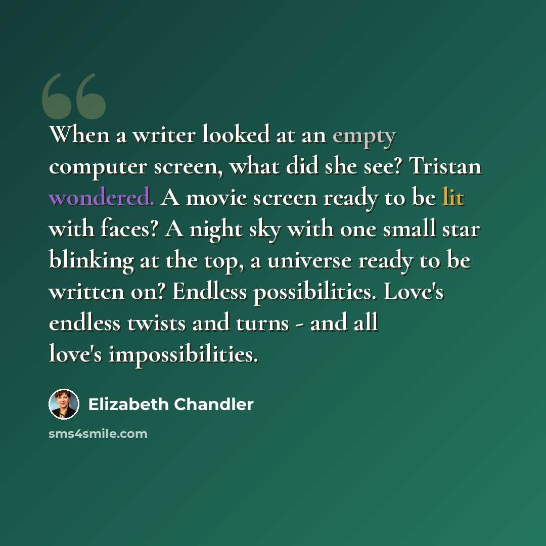 “When a writer looked at an empty computer screen, what did she see? Tristan wondered. A movie screen ready to be lit with faces? A night sky with one small star blinking at the top, a universe ready to be written on? Endless possibilities. Love's endless twists and turns - and all love's…” quote by Elizabeth Chandler