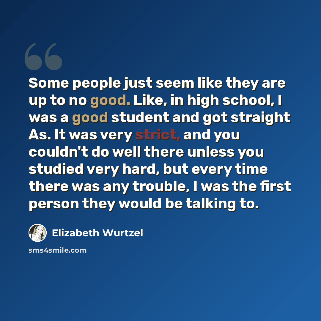 “Some people just seem like they are up to no good. Like, in high school, I was a good student and got straight As. It was very strict, and you couldn't do well there unless you studied very hard, but every time there was any trouble, I was the first person they would be talking to.” quote by Elizabeth Wurtzel