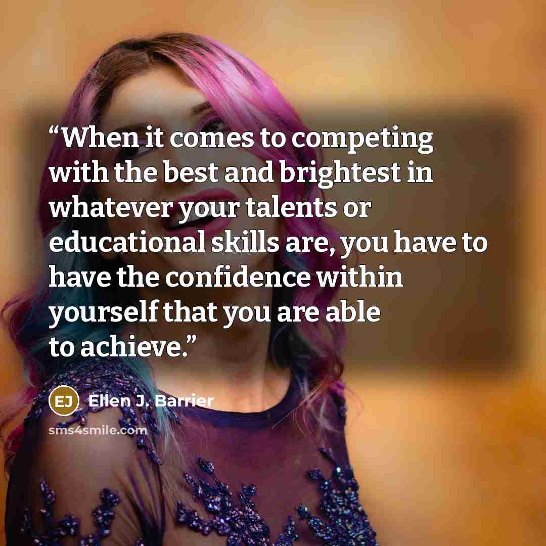 “When it comes to competing with the best and brightest in whatever your talents or educational skills are, you have to have the confidence within yourself that you are able to achieve.” quote by Ellen J. Barrier