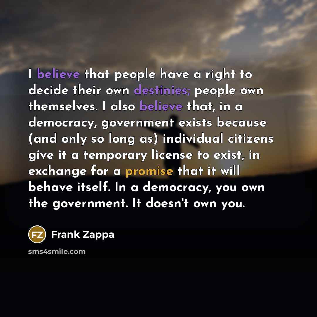 “I believe that people have a right to decide their own destinies; people own themselves. I also believe that, in a democracy, government exists because (and only so long as) individual citizens give it a temporary license to exist, in exchange for a promise that it will behave itself. In a…” quote by Frank Zappa