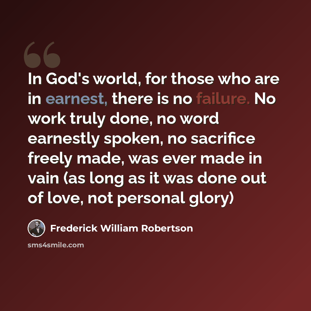 “In God's world, for those who are in earnest, there is no failure. No work truly done, no word earnestly spoken, no sacrifice freely made, was ever made in vain (as long as it was done out of love, not personal glory)” quote by Frederick William Robertson
