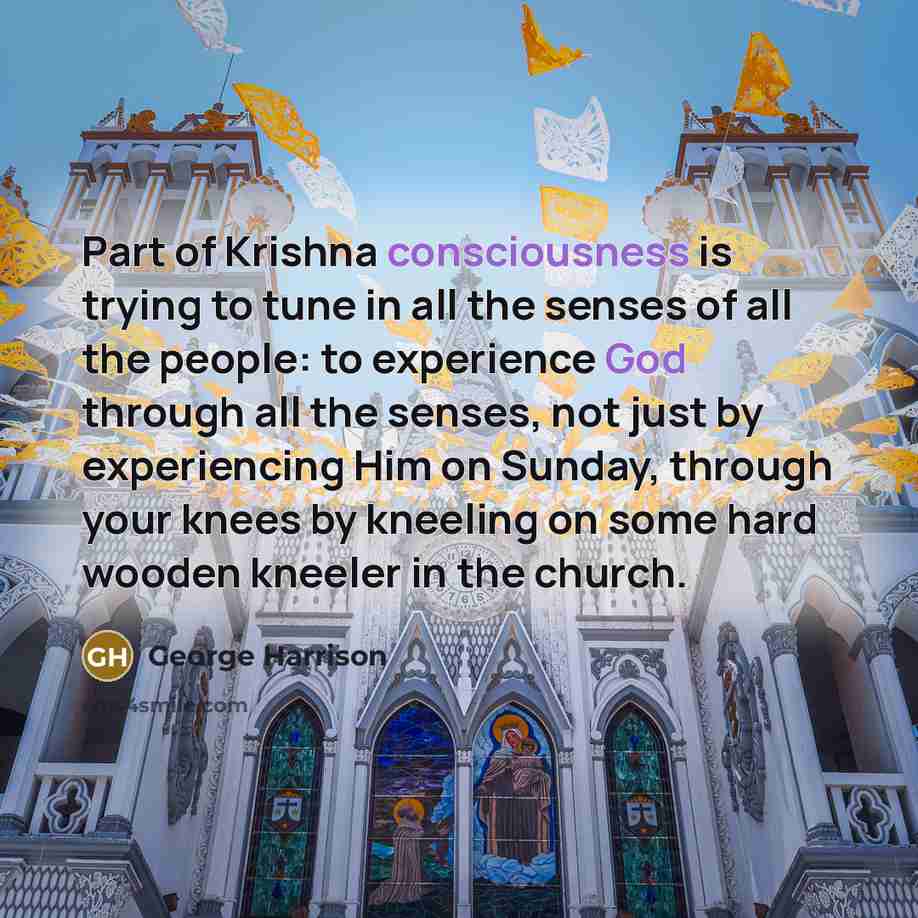 “Part of Krishna consciousness is trying to tune in all the senses of all the people: to experience God through all the senses, not just by experiencing Him on Sunday, through your knees by kneeling on some hard wooden kneeler in the church.” quote by George Harrison