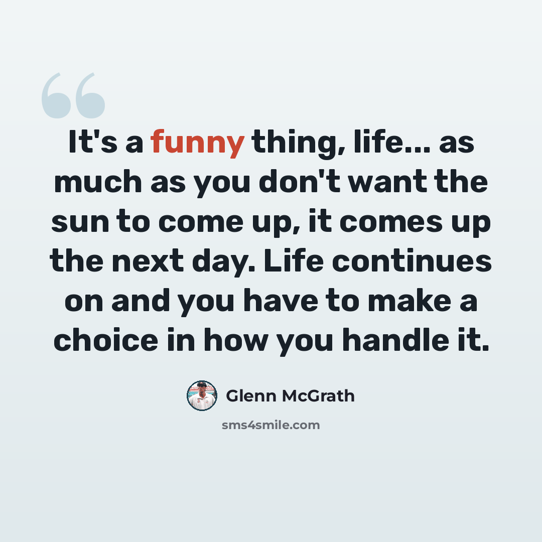 “It's a funny thing, life... as much as you don't want the sun to come up, it comes up the next day. Life continues on and you have to make a choice in how you handle it.” quote by Glenn McGrath