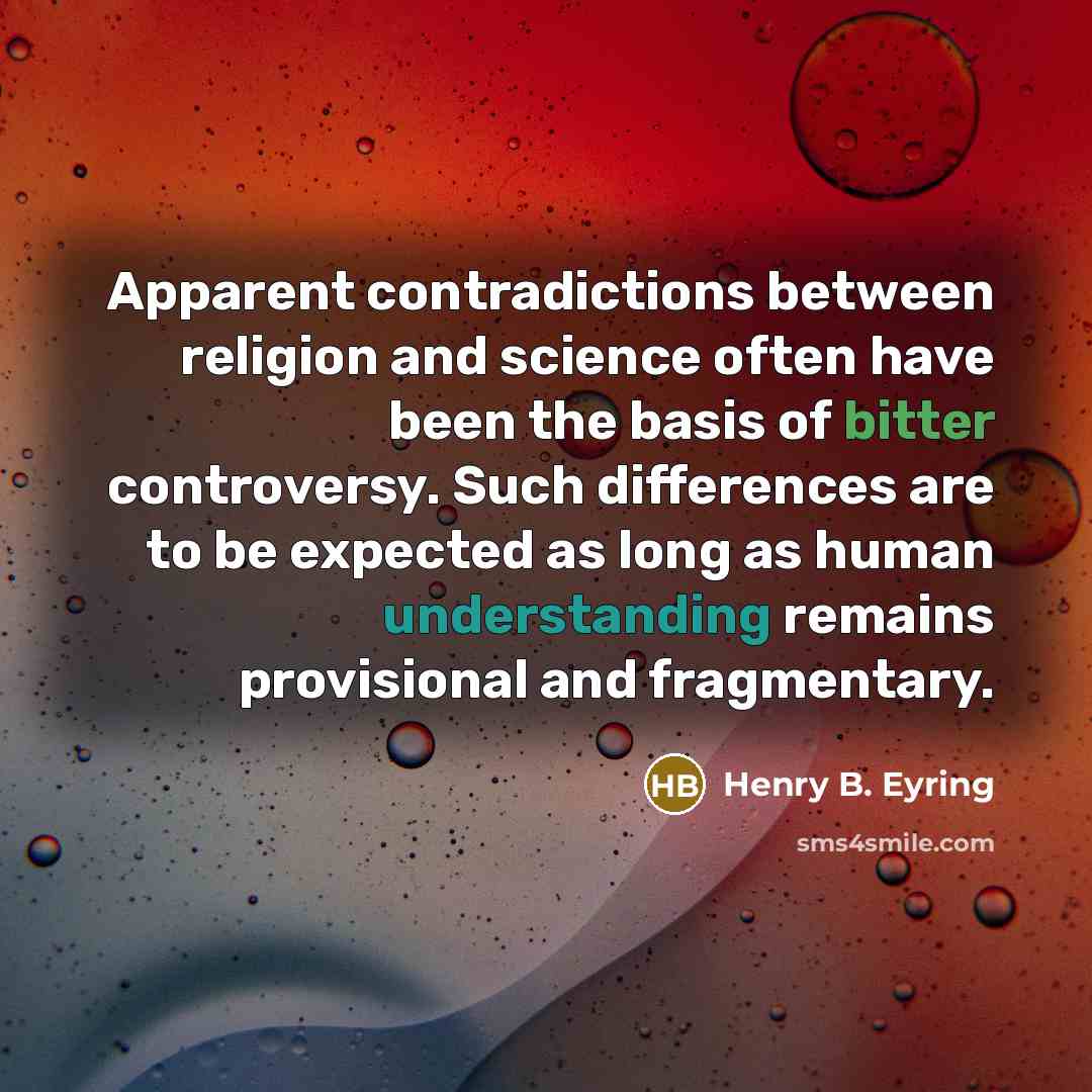 “Apparent contradictions between religion and science often have been the basis of bitter controversy. Such differences are to be expected as long as human understanding remains provisional and fragmentary.” quote by Henry B. Eyring