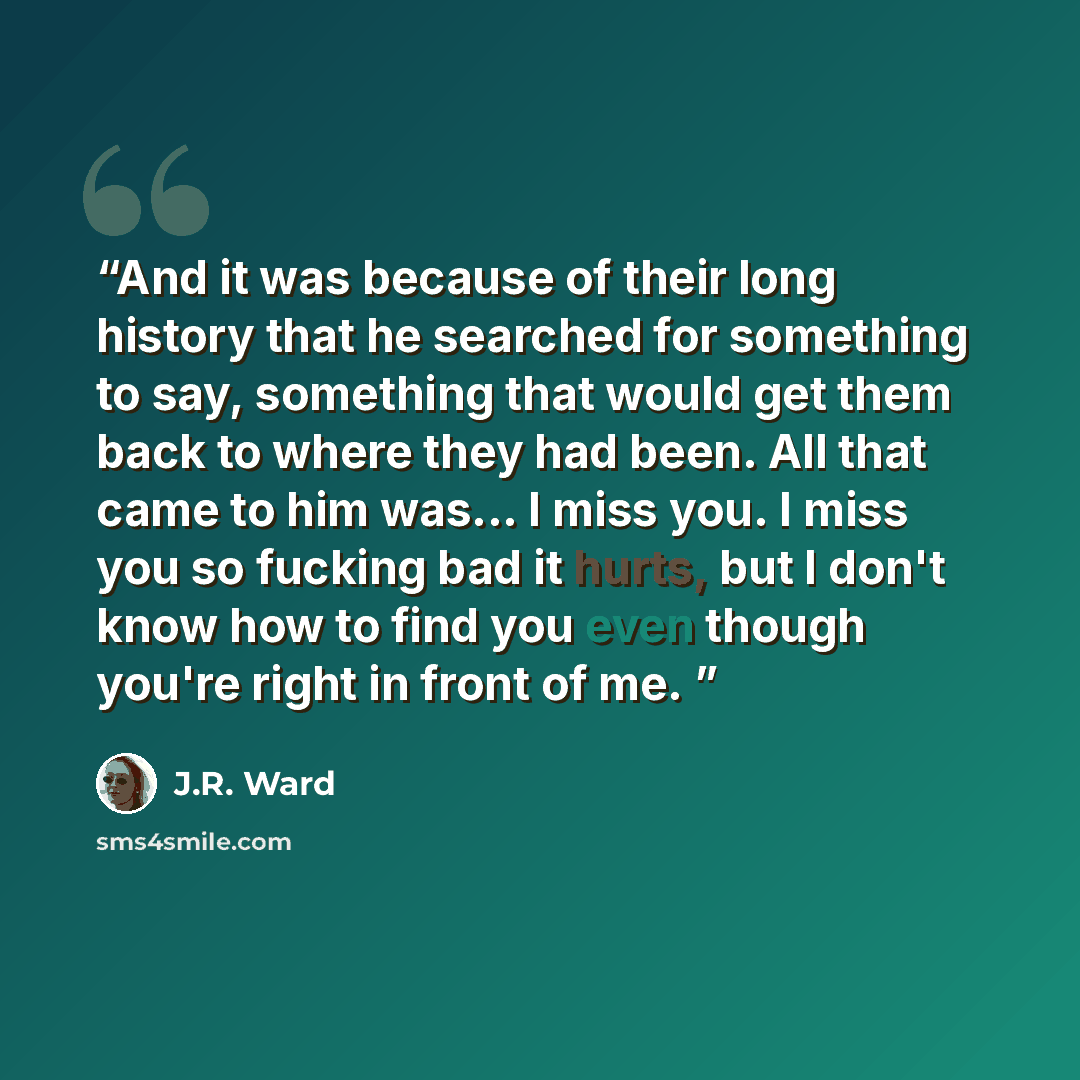 “And it was because of their long history that he searched for something to say, something that would get them back to where they had been. All that came to him was... I miss you. I miss you so fucking bad it hurts, but I don't know how to find you even though you're right in front of me.” quote by J.R. Ward
